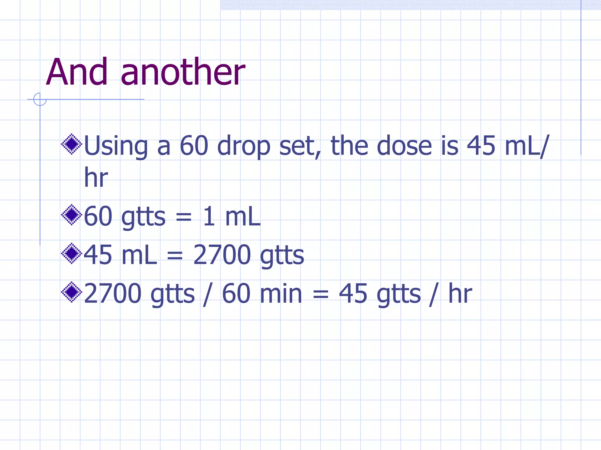 And another Using a 60 drop set, the dose is 45 mL/hr 60 gtts = 1 mL   45 mL = 2700 gtts 2700 gtts / 60 min = 45 gtts / hr 