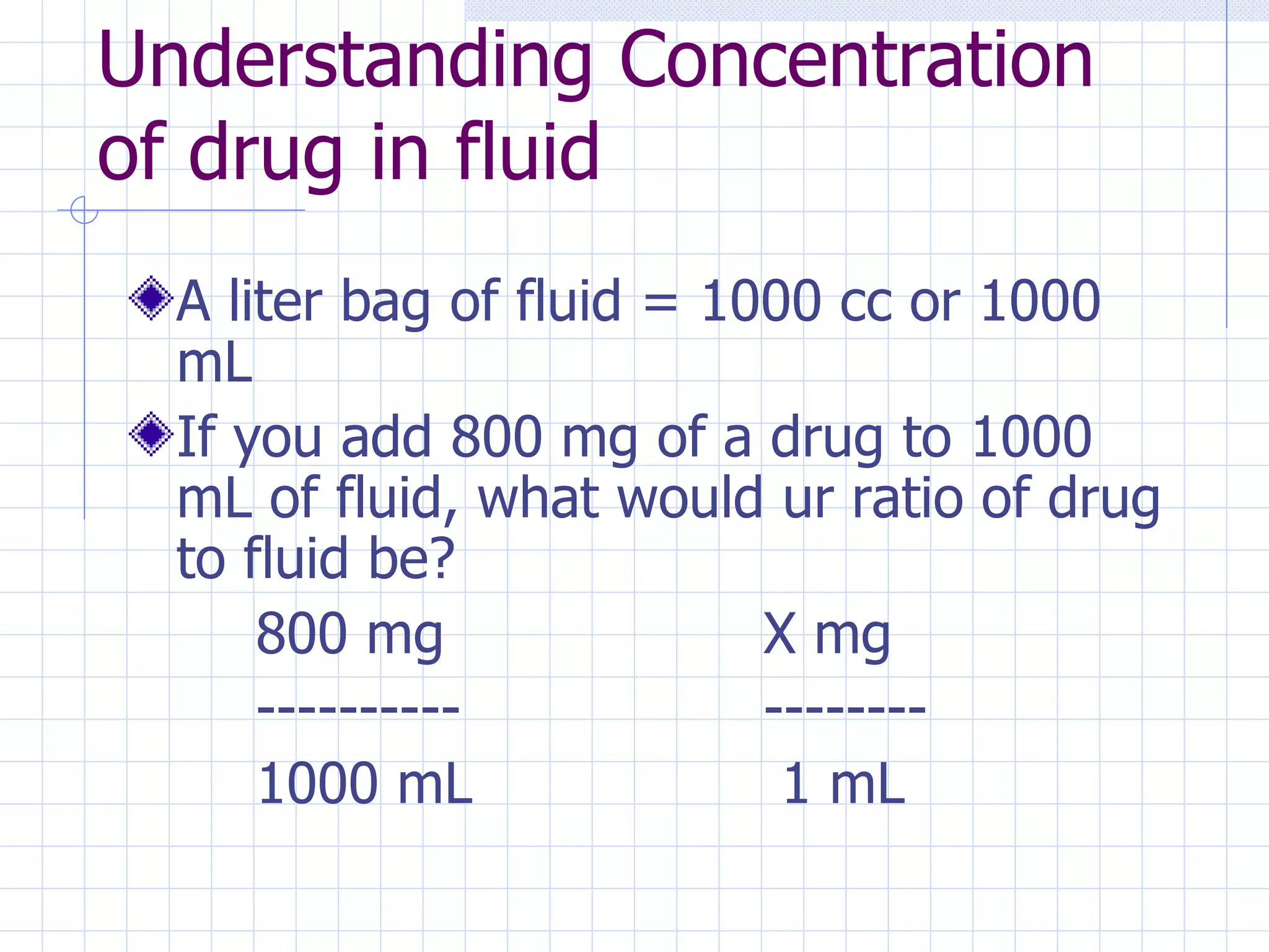 Understanding Concentration of drug in fluid A liter bag of fluid = 1000 cc or 1000 mL If you add 800 mg of a drug to 1000 mL of fluid, what would ur ratio of drug to fluid be? 800 mg X mg ---------- -------- 1000 mL  1 mL 