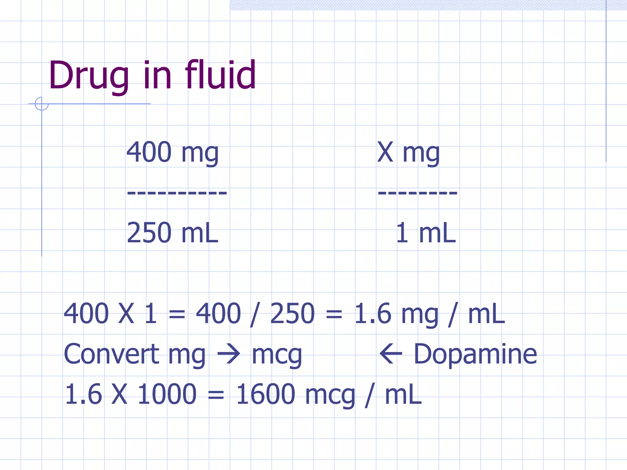 Drug in fluid 400 mg X mg ---------- -------- 250 mL   1 mL 400 X 1 = 400 / 250 = 1.6 mg / mL Convert mg    mcg    Dopamine 1.6 X 1000 = 1600 mcg / mL 
