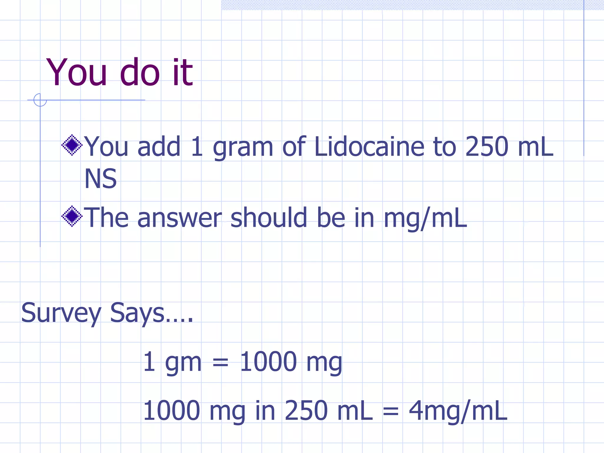 You do it You add 1 gram of Lidocaine to 250 mL NS The answer should be in mg/mL Survey Says…. 1 gm = 1000 mg 1000 mg in 250 mL = 4mg/mL 