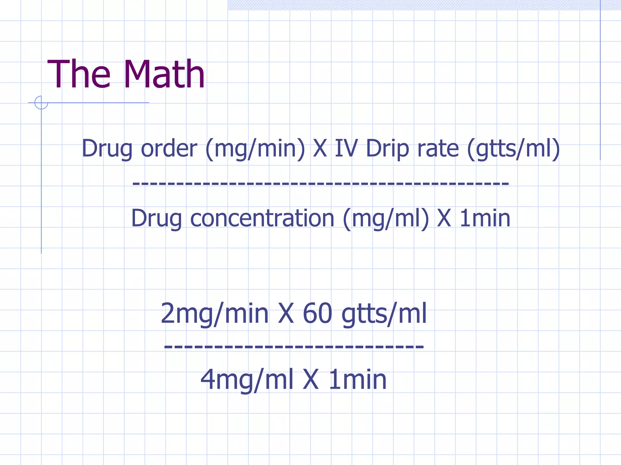 The Math Drug order (mg/min) X IV Drip rate (gtts/ml) ------------------------------------------- Drug concentration (mg/ml) X 1min 2mg/min X 60 gtts/ml -------------------------- 4mg/ml X 1min 