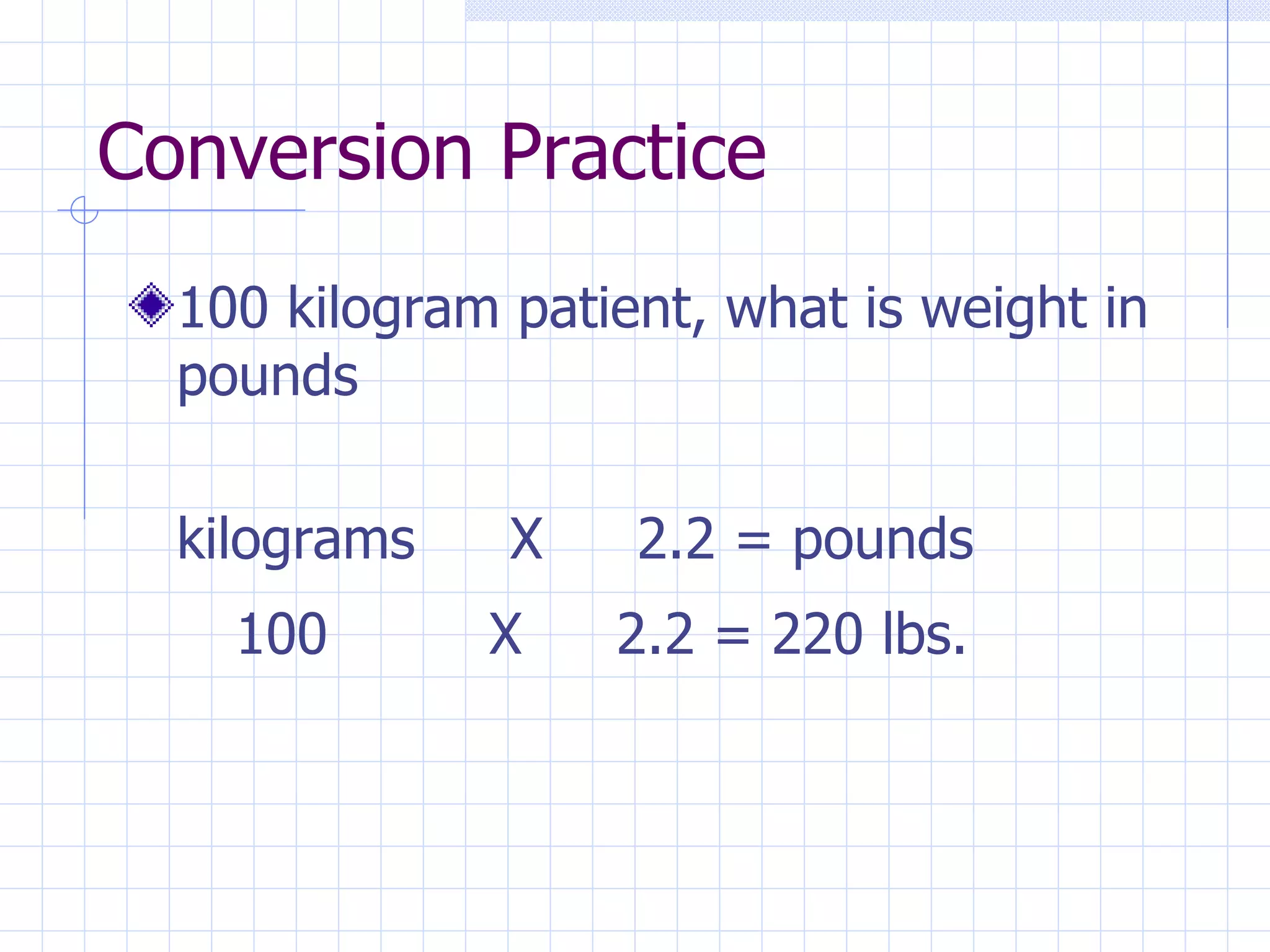Conversion Practice 100 kilogram patient, what is weight in pounds kilograms X 2.2 = pounds 100 X 2.2 = 220 lbs. 