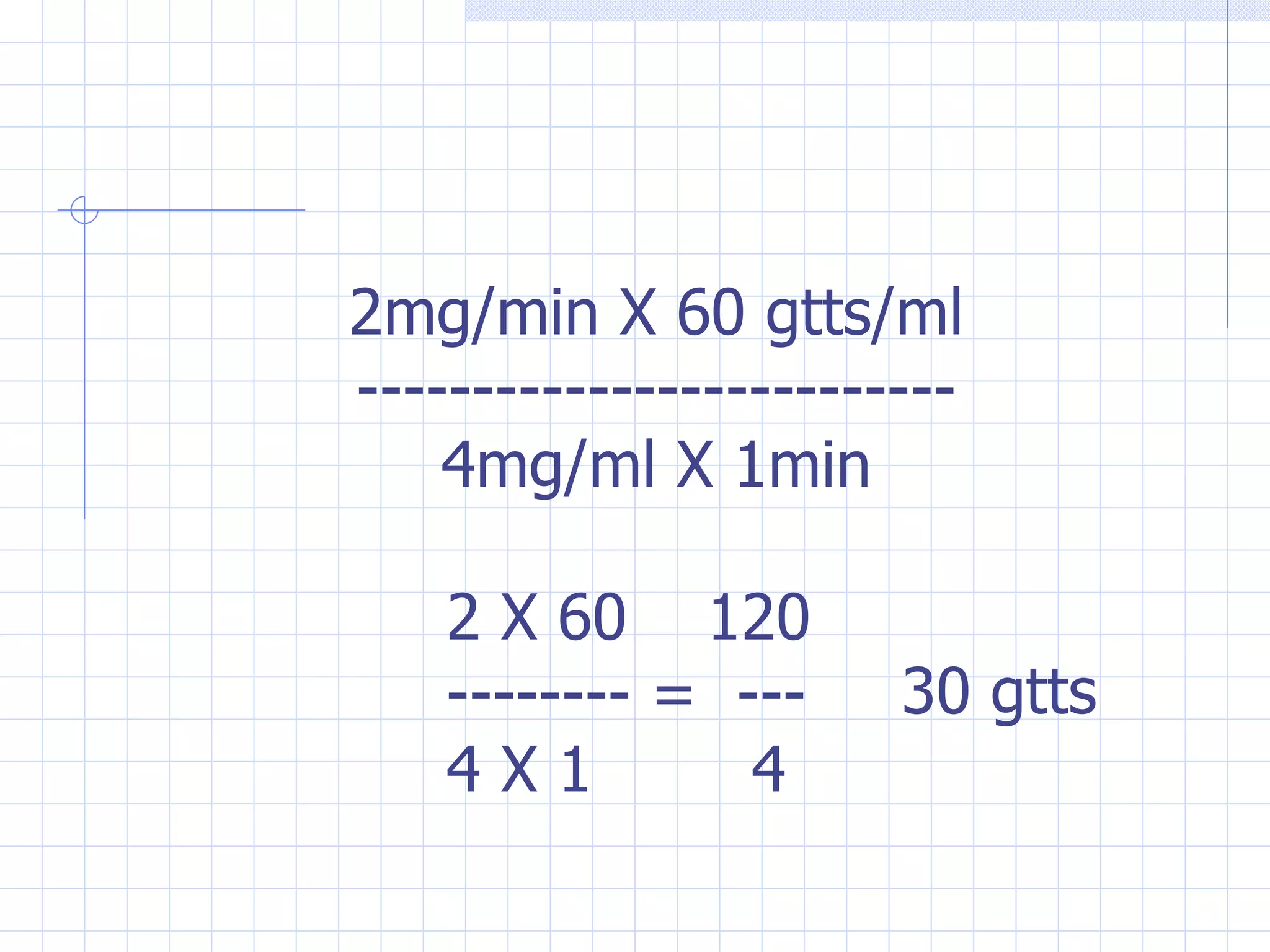 2mg/min X 60 gtts/ml -------------------------- 4mg/ml X 1min 2 X 60  120 -------- =  --- 4 X 1  4 30 gtts 