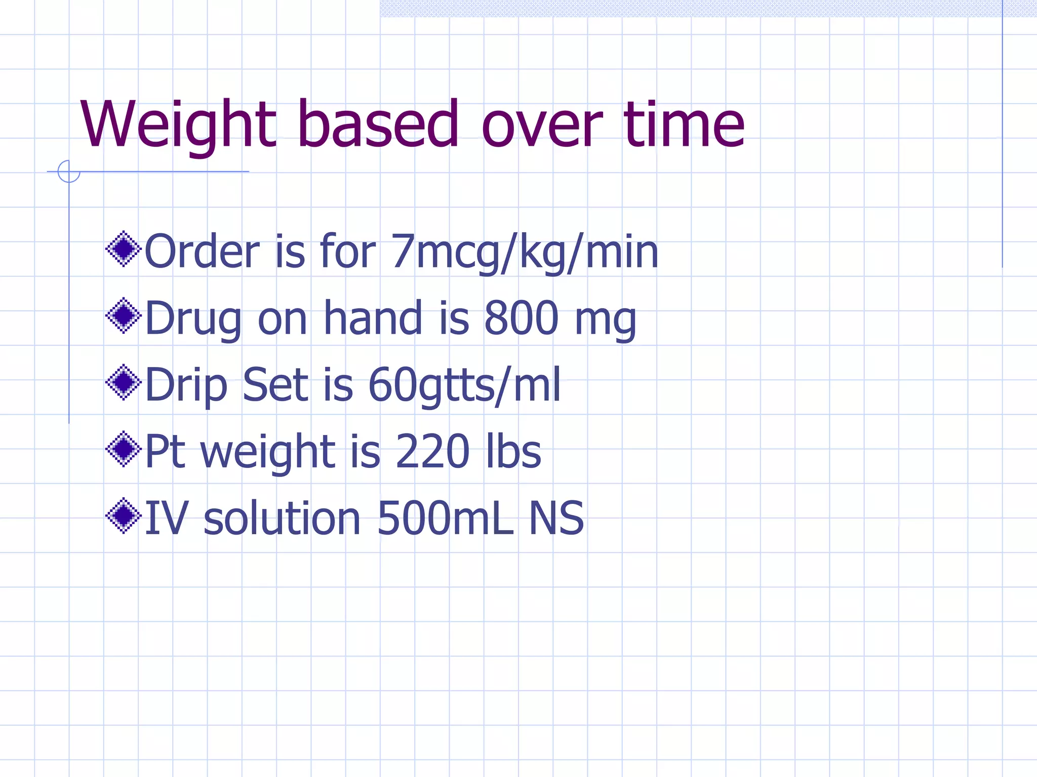 Weight based over time Order is for 7mcg/kg/min Drug on hand is 800 mg Drip Set is 60gtts/ml Pt weight is 220 lbs IV solution 500mL NS 