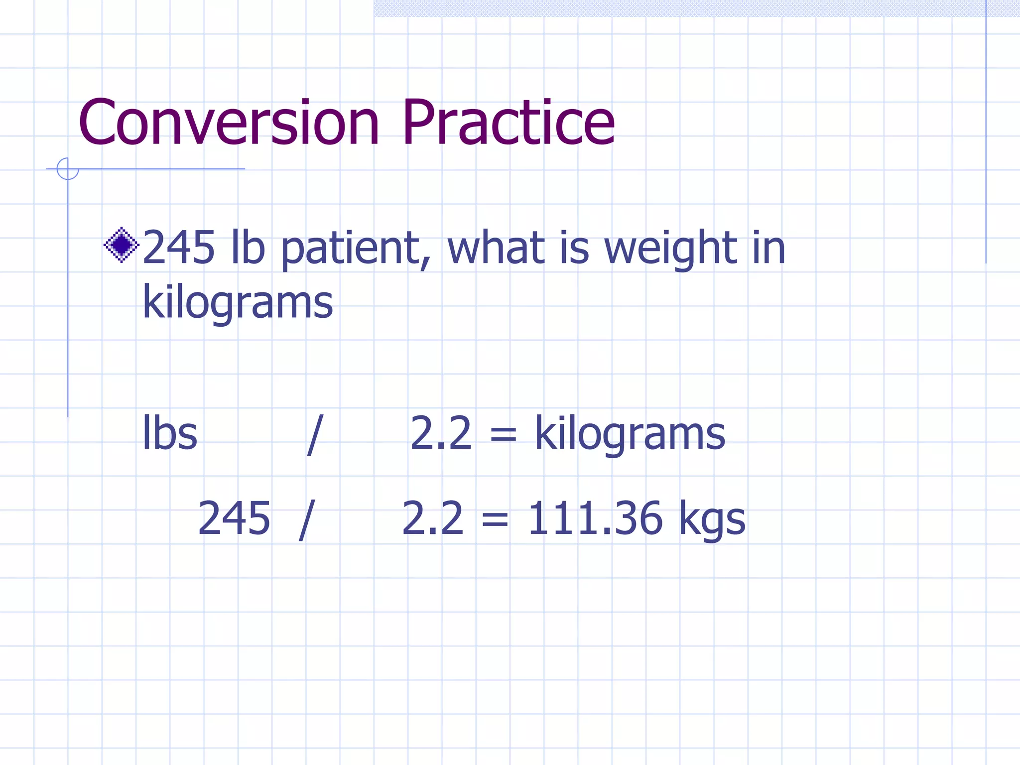 Conversion Practice 245 lb patient, what is weight in kilograms lbs / 2.2 = kilograms 245 / 2.2 = 111.36 kgs 