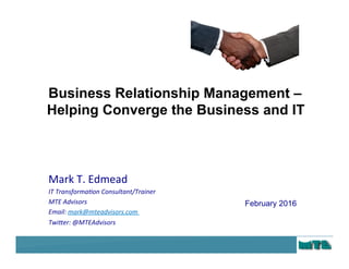 © 2016 MTE Advisors. All Rights Reserved
1
Mark	T.	Edmead	
IT	Transforma+on	Consultant/Trainer	
MTE	Advisors	
Email:	mark@mteadvisors.com	
Twi>er:	@MTEAdvisors	
February 2016
Business Relationship Management –
Helping Converge the Business and IT
 