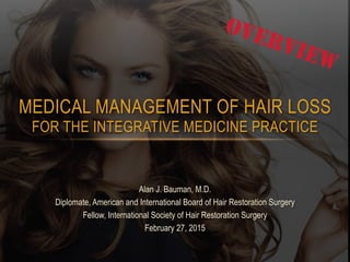 MEDICAL MANAGEMENT OF HAIR LOSS  
FOR THE INTEGRATIVE MEDICINE PRACTICE
Alan J. Bauman, M.D.
Diplomate, American and International Board of Hair Restoration Surgery
Fellow, International Society of Hair Restoration Surgery
February 27, 2015
OVERVIEW
 