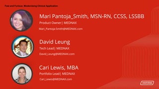 | Fast and Furious: Modernizing Clinical ApplicationFast and Furious: Modernizing Clinical Application
Mari_Pantoja-Smith@MEDNAX.com
Mari Pantoja_Smith, MSN-RN, CCSS, LSSBB
Product Owner| MEDNAX
David_Leung@MEDNAX.com
David Leung
Tech Lead| MEDNAX
Cari_Lewis@MEDNAX.com
Cari Lewis, MBA
Portfolio Lead| MEDNAX
 