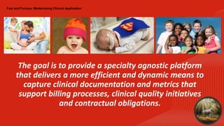 Fast and Furious: Modernizing Clinical Application
The goal is to provide a specialty agnostic platform
that delivers a more efficient and dynamic means to
capture clinical documentation and metrics that
support billing processes, clinical quality initiatives
and contractual obligations.
 
