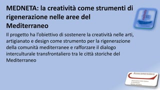 MEDNETA: la creatività come strumenti di
rigenerazione nelle aree del
Mediterraneo
Il progetto ha l’obiettivo di sostenere la creatività nelle arti,
artigianato e design come strumento per la rigenerazione
della comunità mediterranee e rafforzare il dialogo
interculturale transfrontaliero tra le città storiche del
Mediterraneo
 