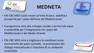 MEDNETA
• ENI CBC MED vuole creare un’area di pace, stabilità e
prosperità per i paesi dell’area del Mediterraneo
• Il programma mira allo sviluppo sociale e territoriale equo
e sostenibile per l’integrazione tra i paesi del
Mediterraneo e del Medio Oriente
• ENI CBC MED mira a migliorare le condizioni socio-
economiche dei paesi coinvolti, la promozione del
dialogo interculturale e creazione di un ambiente
sostenibile
 