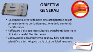 OBIETTIVI
GENERALI
• Sostenere la creatività nelle arti, artigianato e design
come strumento per la rigenerazione della comunità
mediterranee
• Rafforzare il dialogo interculturale transfrontaliero tra le
città storiche del Mediterraneo
• Condivisione e trasferimento di know-how nel campo
scientifico e tecnologico tra le città del Mediterraneo
 