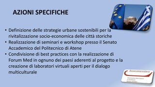 AZIONI SPECIFICHE
• Definizione delle strategie urbane sostenibili per la
rivitalizzazione socio-economica delle città storiche
• Realizzazione di seminari e workshop presso il Senato
Accademico del Politecnico di Atene
• Condivisione di best practices con la realizzazione di
Forum Med in ognuno dei paesi aderenti al progetto e la
creazione di laboratori virtuali aperti per il dialogo
multiculturale
 