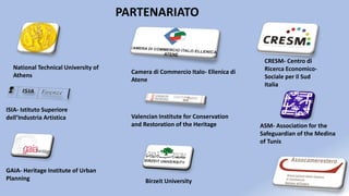 PARTENARIATO
National Technical University of
Athens
Camera di Commercio Italo- Ellenica di
Atene
CRESM- Centro di
Ricerca Economico-
Sociale per il Sud
Italia
ISIA- Istituto Superiore
dell’Industria Artistica Valencian Institute for Conservation
and Restoration of the Heritage ASM- Association for the
Safeguardian of the Medina
of Tunis
GAIA- Heritage Institute of Urban
Planning Birzeit University
 