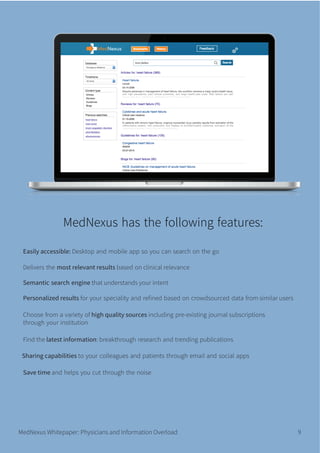 MedNexus Whitepaper: Physicians and Information Overload 9
Easily accessible: Desktop and mobile app so you can search on the go
Delivers the most relevant results based on clinical relevance
Semantic search engine that understands your intent
Personalized results for your speciality and reﬁned based on crowdsourced data from similar users
Choose from a variety of high quality sources including pre-existing journal subscriptions
through your institution
Find the latest information: breakthrough research and trending publications
Sharing capabilities to your colleagues and patients through email and social apps
Save time and helps you cut through the noise
MedNexus has the following features:
 