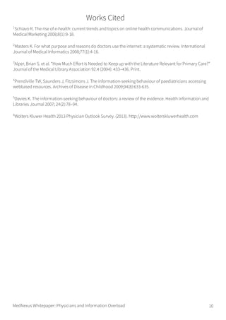 1
Schiavo R. The rise of e-health: current trends and topics on online health communications. Journal of
Medical Marketing 2008;8(1):9-18.
2
Masters K. For what purpose and reasons do doctors use the internet: a systematic review. International
Journal of Medical Informatics 2008;77(1):4-16.
3
Alper, Brian S. et al. “How Much Effort Is Needed to Keep up with the Literature Relevant for Primary Care?”
Journal of the Medical Library Association 92.4 (2004): 433–436. Print.
4
Prendiville TW, Saunders J, Fitzsimons J. The information-seeking behaviour of paediatricians accessing
webbased resources. Archives of Disease in Childhood 2009;94(8):633-635.
5
Davies K. The information-seeking behaviour of doctors: a review of the evidence. Health Information and
Libraries Journal 2007; 24(2):78–94.
6
Wolters Kluwer Health 2013 Physician Outlook Survey. (2013). http://www.wolterskluwerhealth.com
Works Cited
MedNexus Whitepaper: Physicians and Information Overload 10
 