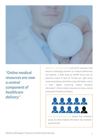 1
Medicine is evolving quickly and online resources have
become increasingly important to medical professionals
and patients. A 2006 study by MaxMD found that US
physicians spend at least 50 minutes per night online
researching disease information, drug information, and to
a lesser degree, continuing medical education
information1
. Online medical resources are now a central
component of healthcare delivery.
"Online medical
resources are now
a central
component of
healthcare
delivery."
Nine out of ten physicians believe that enhanced
access to online medical information has improved
quality of care2
.
MedNexus Whitepaper: Physicians and Information Overload
 