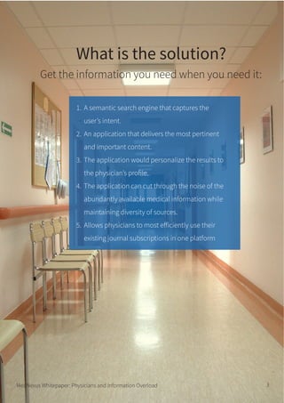 What is the solution?
Get the information you need when you need it:
MedNexus Whitepaper: Physicians and Information Overload 3
A semantic search engine that captures the
user’s intent.
An application that delivers the most pertinent
and important content.
The application would personalize the results to
the physician’s profile.
The application can cut through the noise of the
abundantly available medical information while
maintaining diversity of sources.
Allows physicians to most efficiently use their
existing journal subscriptions in one platform
1.
2.
3.
4.
5.
 