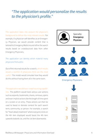 The application takes into account the physician’s
background to deliver the most relevant results. For
example, if a physician self-identifies as an Emergen-
cy Physician, we would provide content that is
tailored to Emergency Medicine and refine the search
results based on crowdsourced data from other
Emergency Physicians.
The application can identity which material many
physicians find useful.
Out of the returned results for a search, which results
would a roomful of physicians think are the most
useful? The model would simulate how they would
do this without having them all in the same room.
The application would have crowd-sourcing capabil-
ities. The platform would track various user actions
such as expands, bookmarks, shares, removes, opens
and even implicit actions like the length of time spent
on a screen or an entry. These actions can then be
used to boost or demote content for each search
term, community, or person. For example, a search
for “heart attack treatment” where everyone clicks on
the 4th item displayed would boost the 4th item
upwards towards 1st, and the 1st item downwards.
“The application would personalize the results
to the physician’s profile.”
MedNexus Whitepaper: Physicians and Information Overload 6
 