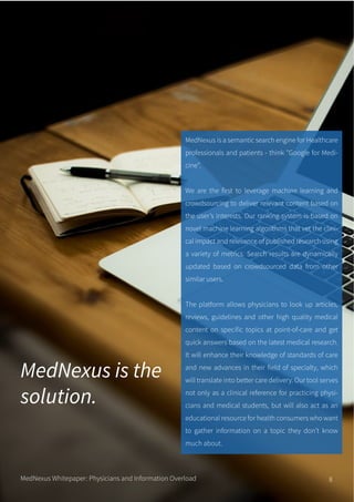 MedNexus is the
solution.
MedNexus is a semantic search engine for Healthcare
professionals and patients - think "Google for Medi-
cine".
We are the first to leverage machine learning and
crowdsourcing to deliver relevant content based on
the user’s interests. Our ranking system is based on
novel machine learning algorithms that vet the clini-
cal impact and relevance of published research using
a variety of metrics. Search results are dynamically
updated based on crowdsourced data from other
similar users.
The platform allows physicians to look up articles,
reviews, guidelines and other high quality medical
content on specific topics at point-of-care and get
quick answers based on the latest medical research.
It will enhance their knowledge of standards of care
and new advances in their field of specialty, which
will translate into better care delivery. Our tool serves
not only as a clinical reference for practicing physi-
cians and medical students, but will also act as an
educational resource for health consumers who want
to gather information on a topic they don’t know
much about.
MedNexus Whitepaper: Physicians and Information Overload 8
 
