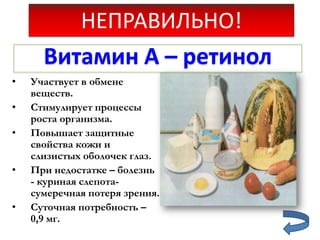 НЕПРАВИЛЬНО!
Витамин А – ретинол
•

•
•
•
•

Участвует в обмене
веществ.
Стимулирует процессы
роста организма.
Повышает защитные
свойства кожи и
слизистых оболочек глаз.
При недостатке – болезнь
- куриная слепотасумеречная потеря зрения.
Суточная потребность –
0,9 мг.

 