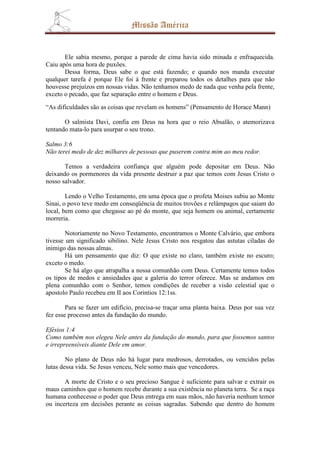 Missão América


       Ele sabia mesmo, porque a parede de cima havia sido minada e enfraquecida.
Caiu após uma hora de puxões.
       Dessa forma, Deus sabe o que está fazendo; e quando nos manda executar
qualquer tarefa é porque Ele foi à frente e preparou todos os detalhes para que não
houvesse prejuízos em nossas vidas. Não tenhamos medo de nada que venha pela frente,
exceto o pecado, que faz separação entre o homem e Deus.

“As dificuldades são as coisas que revelam os homens” (Pensamento de Horace Mann)

       O salmista Davi, confia em Deus na hora que o reio Absalão, o atemorizava
tentando mata-lo para usurpar o seu trono.

Salmo 3:6
Não terei medo de dez milhares de pessoas que puserem contra mim ao meu redor.

       Temos a verdadeira confiança que alguém pode depositar em Deus. Não
deixando os pormenores da vida presente destruir a paz que temos com Jesus Cristo o
nosso salvador.

        Lendo o Velho Testamento, em uma época que o profeta Moises subiu ao Monte
Sinai, o povo teve medo em conseqüência de muitos trovões e relâmpagos que saiam do
local, bem como que chegasse ao pé do monte, que seja homem ou animal, certamente
morreria.

        Notoriamente no Novo Testamento, encontramos o Monte Calvário, que embora
tivesse um significado sibilino. Nele Jesus Cristo nos resgatou das astutas ciladas do
inimigo das nossas almas.
        Há um pensamento que diz: O que existe no claro, também existe no escuro;
exceto o medo.
        Se há algo que atrapalha a nossa comunhão com Deus. Certamente temos todos
os tipos de medos e ansiedades que a galeria do terror oferece. Mas se andamos em
plena comunhão com o Senhor, temos condições de receber a visão celestial que o
apostolo Paulo recebeu em II aos Corintios 12:1ss.

        Para se fazer um edifício, precisa-se traçar uma planta baixa. Deus por sua vez
fez esse processo antes da fundação do mundo.

Efésios 1:4
Como também nos elegeu Nele antes da fundação do mundo, para que fossemos santos
e irrepreensíveis diante Dele em amor.

        No plano de Deus não há lugar para medrosos, derrotados, ou vencidos pelas
lutas dessa vida. Se Jesus venceu, Nele somo mais que vencedores.

       A morte de Cristo e o seu precioso Sangue é suficiente para salvar e extrair os
maus caminhos que o homem recebe durante a sua existência no planeta terra. Se a raça
humana conhecesse o poder que Deus entrega em suas mãos, não haveria nenhum temor
ou incerteza em decisões perante as coisas sagradas. Sabendo que dentro do homem
 