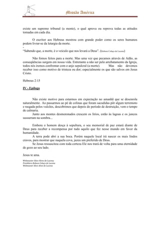 Missão América


existe um supremo tribunal (a mente), o qual aprova ou reprova todas as atitudes
tomadas em cada dia.

      O escritor aos Hebreus mostrou com grande poder como os seres humanos
podem livrar-se da letargia da morte.
-
“Sabendo que, a morte, é o veiculo que nos levará a Deus”. (Robson Colaço de Lucena)

        Não fomos feitos para a morte. Mas uma vez que pecamos através de Adão, as
conseqüências surgem em nossa vida. Entretanto a não ser pelo arrebatamento da Igreja,
todos nós iremos confrontar com o anjo sepulcral (a morte).     Mas não devemos
receber isso como motivo de tristeza ou dor; especialmente os que são salvos em Jesus
Cristo.

Hebreus 2:15

IV - Epílogo


       Não existe motivo para estarmos em expectação no amanhã que se desenrola
naturalmente. Ao passarmos ao pé de colinas que foram sacudidas pôr algum terremoto
e rasgada pelos vulcões, descobrimos que depois do período de destruição, vem o tempo
de calmaria.
       Junto aos montes desmoronados crescem os lírios, estão às lagoas e os juncos
sussurram na sombra...

       Embora o homem desça à sepultura, o seu memorial de paz estará diante de
Deus para receber a recompensa por tudo aquilo que fez nesse mundo em favor da
humanidade.
       A terra pode abri a sua boca. Porém naquele local irá nascer os mais lindos
cravos, para mostrar que naquela cova, jazeu um preferido de Deus.
       Se Jesus ressuscitou com toda certeza Ele nos trará de volta para uma eternidade
de gozo ao seu lado.

Jesus te ama.
Webmaster Alice Alves de Lucena
Presbítero Robson Colaço de Lucena
Webmaster Alice Alves de Lucena
 