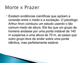  Existem evidências científicas que apóiam a
conexão entre o medo e a excitação. O psicólogo
Arthur Aron conduziu um estudo usando o tão
comum medo de altura. Ele fez que um grupo de
homens andasse por uma ponte instável de 140
m suspensa a uma altura de 70 m, ao passo que
outro grupo teve de andar sobre uma ponte
idêntica, mas perfeitamente estável.
 