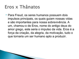  Para Freud, os seres humanos possuem dois
impulsos principais, os quais guiam nossas vidas
e são importantes para nossa sobrevivência. A
um, chamou-o de Eros, nome do antigo deus do
amor grego, este seria o impulso da vida. Eros é a
força da criação, da alegria, da motivação, tudo o
que tornaria um ser humano apto a produzir.
 