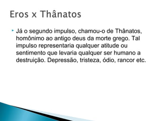  Já o segundo impulso, chamou-o de Thânatos,
homônimo ao antigo deus da morte grego. Tal
impulso representaria qualquer atitude ou
sentimento que levaria qualquer ser humano a
destruição. Depressão, tristeza, ódio, rancor etc.
 