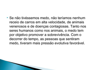  Se não tivéssemos medo, não teríamos nenhum
receio de carros em alta velocidade, de animais
venenosos e de doenças contagiosas. Tanto nos
seres humanos como nos animais, o medo tem
por objetivo promover a sobrevivência. Com o
decorrer do tempo, as pessoas que sentiram
medo, tiveram mais pressão evolutiva favorável.
 