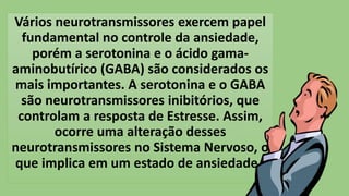 Vários neurotransmissores exercem papel
fundamental no controle da ansiedade,
porém a serotonina e o ácido gama-
aminobutírico (GABA) são considerados os
mais importantes. A serotonina e o GABA
são neurotransmissores inibitórios, que
controlam a resposta de Estresse. Assim,
ocorre uma alteração desses
neurotransmissores no Sistema Nervoso, o
que implica em um estado de ansiedade.
 