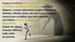 Ataque de pânico:
: o coração
dispara, o corpo estremece, surgem náuseas e
vômitos. Muitas vezes, ele corre para o pronto-
socorro por acreditar que está sofrendo
um infarto
.
Depois de alguns
minutos aflitivos,
tudo volta
ao normal.
 