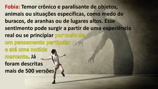 Fobia: Temor crônico e paralisante de objetos,
animais ou situações específicas, como medo de
buracos, de aranhas ou de lugares altos. Esse
sentimento pode surgir a partir de uma experiência
real ou se principiar
. Já
foram descritas
mais de 500 versões.
 