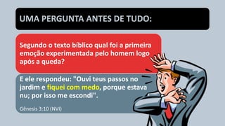 Segundo o texto bíblico qual foi a primeira
emoção experimentada pelo homem logo
após a queda?
E ele respondeu: "Ouvi teus passos no
jardim e fiquei com medo, porque estava
nu; por isso me escondi".
Gênesis 3:10 (NVI)
UMA PERGUNTA ANTES DE TUDO:
 