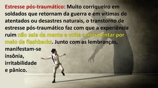 Estresse pós-traumático: Muito corriqueiro em
soldados que retornam da guerra e em vítimas de
atentados ou desastres naturais, o transtorno de
estresse pós-traumático faz com que a experiência
ruim
. Junto com as lembranças,
manifestam-se
insônia,
irritabilidade
e pânico.
 