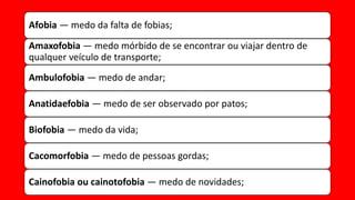 Afobia — medo da falta de fobias;
Amaxofobia — medo mórbido de se encontrar ou viajar dentro de
qualquer veículo de transporte;
Ambulofobia — medo de andar;
Anatidaefobia — medo de ser observado por patos;
Biofobia — medo da vida;
Cacomorfobia — medo de pessoas gordas;
Cainofobia ou cainotofobia — medo de novidades;
 
