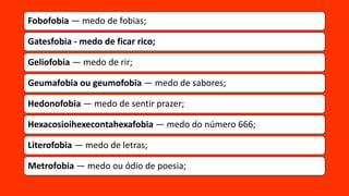 Fobofobia — medo de fobias;
Gatesfobia - medo de ficar rico;
Geliofobia — medo de rir;
Geumafobia ou geumofobia — medo de sabores;
Hedonofobia — medo de sentir prazer;
Hexacosioihexecontahexafobia — medo do número 666;
Literofobia — medo de letras;
Metrofobia — medo ou ódio de poesia;
 