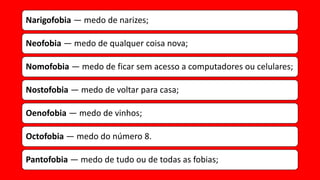 Narigofobia — medo de narizes;
Neofobia — medo de qualquer coisa nova;
Nomofobia — medo de ficar sem acesso a computadores ou celulares;
Nostofobia — medo de voltar para casa;
Oenofobia — medo de vinhos;
Octofobia — medo do número 8.
Pantofobia — medo de tudo ou de todas as fobias;
 