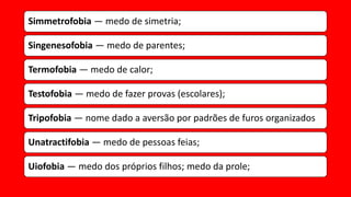 Simmetrofobia — medo de simetria;
Singenesofobia — medo de parentes;
Termofobia — medo de calor;
Testofobia — medo de fazer provas (escolares);
Tripofobia — nome dado a aversão por padrões de furos organizados
Unatractifobia — medo de pessoas feias;
Uiofobia — medo dos próprios filhos; medo da prole;
 