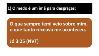 1) O medo é um ímã para desgraças:
O que sempre temi veio sobre mim,
o que tanto receava me aconteceu.
Jó 3:25 (NVT)
 