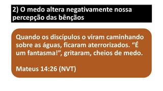 2) O medo altera negativamente nossa
percepção das bênçãos
Quando os discípulos o viram caminhando
sobre as águas, ficaram aterrorizados. “É
um fantasma!”, gritaram, cheios de medo.
Mateus 14:26 (NVT)
 