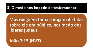 3) O medo nos impede de testemunhar
Mas ninguém tinha coragem de falar
sobre ele em público, por medo dos
líderes judeus.
João 7:13 (NVT)
 