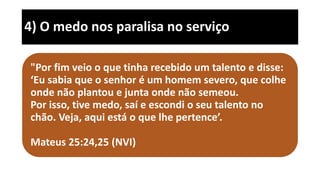 4) O medo nos paralisa no serviço
"Por fim veio o que tinha recebido um talento e disse:
‘Eu sabia que o senhor é um homem severo, que colhe
onde não plantou e junta onde não semeou.
Por isso, tive medo, saí e escondi o seu talento no
chão. Veja, aqui está o que lhe pertence’.
Mateus 25:24,25 (NVI)
 