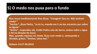 5) O medo nos puxa para o fundo
Mas Jesus imediatamente lhes disse: "Coragem! Sou eu. Não tenham
medo! "
"Senhor", disse Pedro, "se és tu, manda-me ir ao teu encontro por sobre
as águas".
"Venha", respondeu ele. Então Pedro saiu do barco, andou sobre a água
e foi na direção de Jesus.
Mas, quando reparou no vento, ficou com medo e, começando a
afundar, gritou: "Senhor, salva-me! "
Mateus 14:27-30 (NVI)
 