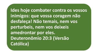 Ides hoje combater contra os vossos
inimigos: que vossa coragem não
desfaleça! Não temais, nem vos
perturbeis, nem vos deixeis
amedrontar por eles.
Deuteronômio 20:3 (Versão
Católica)
 