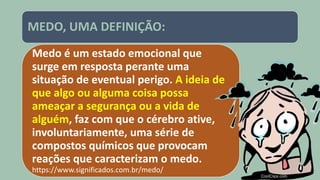 MEDO, UMA DEFINIÇÃO:
Medo é um estado emocional que
surge em resposta perante uma
situação de eventual perigo. A ideia de
que algo ou alguma coisa possa
ameaçar a segurança ou a vida de
alguém, faz com que o cérebro ative,
involuntariamente, uma série de
compostos químicos que provocam
reações que caracterizam o medo.
https://www.significados.com.br/medo/
 