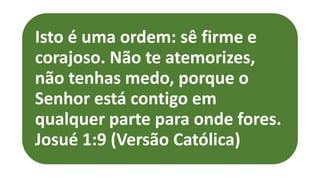 Isto é uma ordem: sê firme e
corajoso. Não te atemorizes,
não tenhas medo, porque o
Senhor está contigo em
qualquer parte para onde fores.
Josué 1:9 (Versão Católica)
 