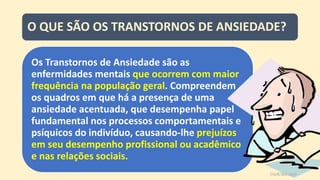 O QUE SÃO OS TRANSTORNOS DE ANSIEDADE?
Os Transtornos de Ansiedade são as
enfermidades mentais que ocorrem com maior
frequência na população geral. Compreendem
os quadros em que há a presença de uma
ansiedade acentuada, que desempenha papel
fundamental nos processos comportamentais e
psíquicos do indivíduo, causando-lhe prejuízos
em seu desempenho profissional ou acadêmico
e nas relações sociais.
 