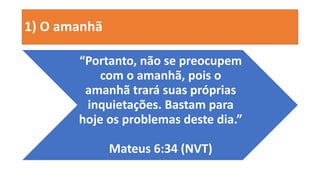1) O amanhã
“Portanto, não se preocupem
com o amanhã, pois o
amanhã trará suas próprias
inquietações. Bastam para
hoje os problemas deste dia.”
Mateus 6:34 (NVT)
 